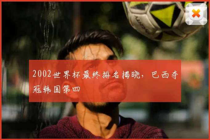 2002世界杯最终排名揭晓，巴西夺冠韩国第四