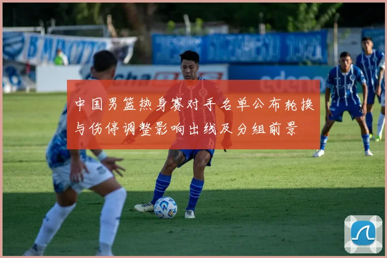 中国男篮热身赛对手名单公布轮换与伤停调整影响出线及分组前景