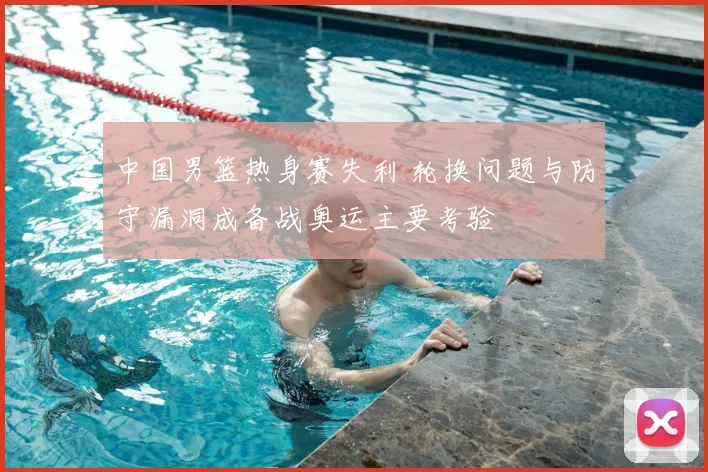 中国男篮热身赛失利 轮换问题与防守漏洞成备战奥运主要考验