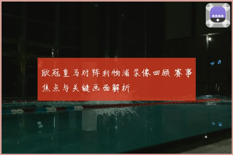 欧冠皇马对阵利物浦录像回顾 赛事焦点与关键画面解析