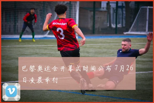 巴黎奥运会开幕式时间公布 7月26日凌晨举行