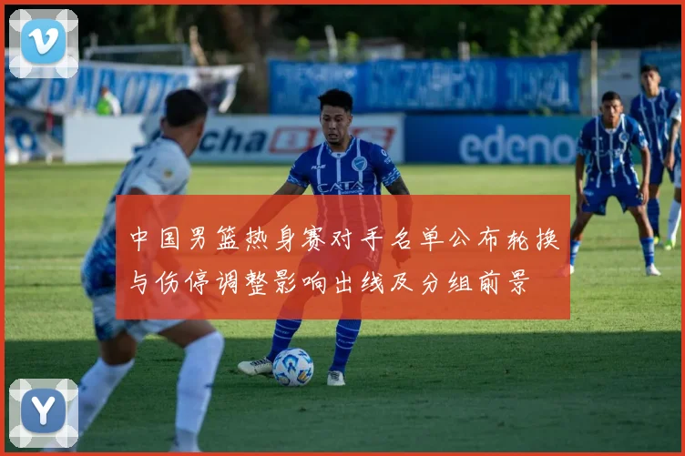 中国男篮热身赛对手名单公布轮换与伤停调整影响出线及分组前景