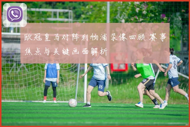 欧冠皇马对阵利物浦录像回顾 赛事焦点与关键画面解析