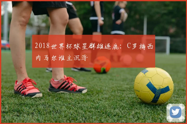 2018世界杯球星群雄逐鹿:C罗梅西内马尔谁主沉浮