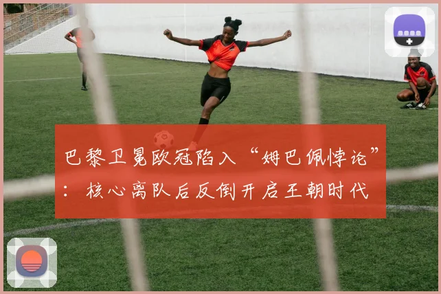 巴黎卫冕欧冠陷入“姆巴佩悖论”:核心离队后反倒开启王朝时代
