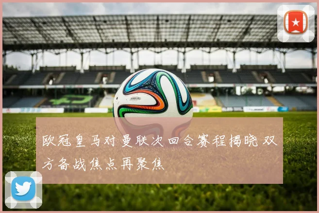 欧冠皇马对曼联次回合赛程揭晓 双方备战焦点再聚焦