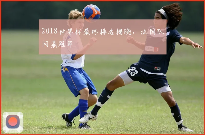 2018世界杯最终排名揭晓，法国队问鼎冠军