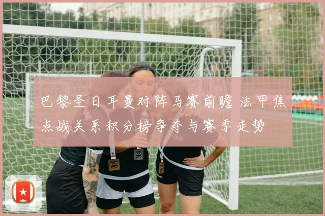 巴黎圣日耳曼对阵马赛前瞻 法甲焦点战关系积分榜争夺与赛季走势