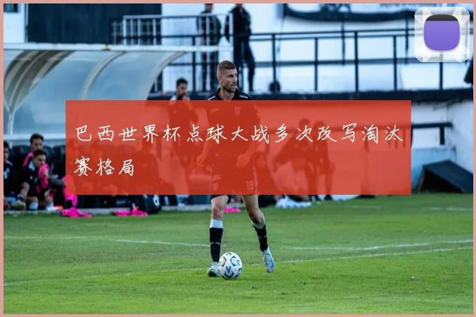 巴西世界杯点球大战多次改写淘汰赛格局