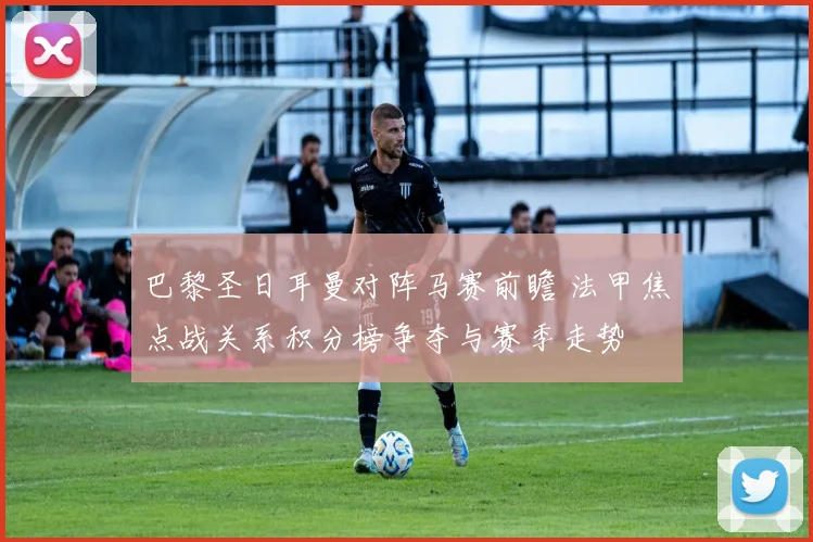 巴黎圣日耳曼对阵马赛前瞻 法甲焦点战关系积分榜争夺与赛季走势