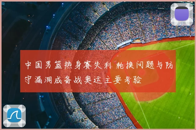 中国男篮热身赛失利 轮换问题与防守漏洞成备战奥运主要考验