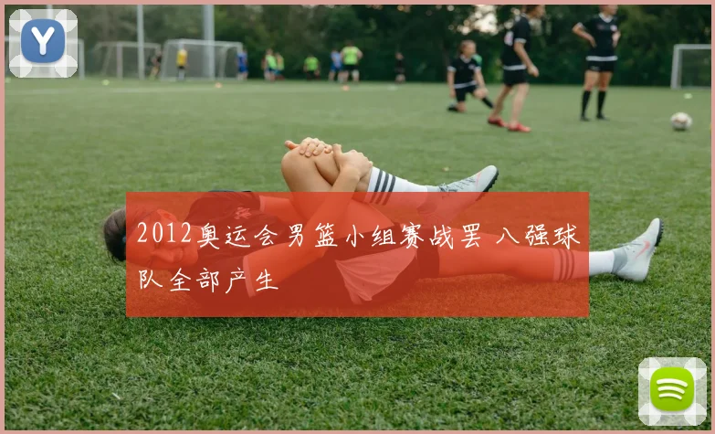 2012奥运会男篮小组赛战罢 八强球队全部产生