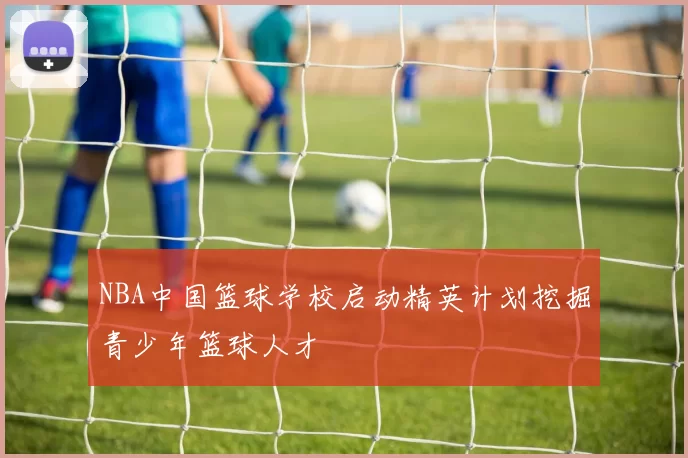 NBA中国篮球学校启动精英计划挖掘青少年篮球人才