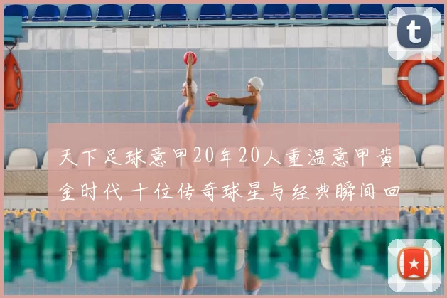 天下足球意甲20年20人重温意甲黄金时代 十位传奇球星与经典瞬间回顾