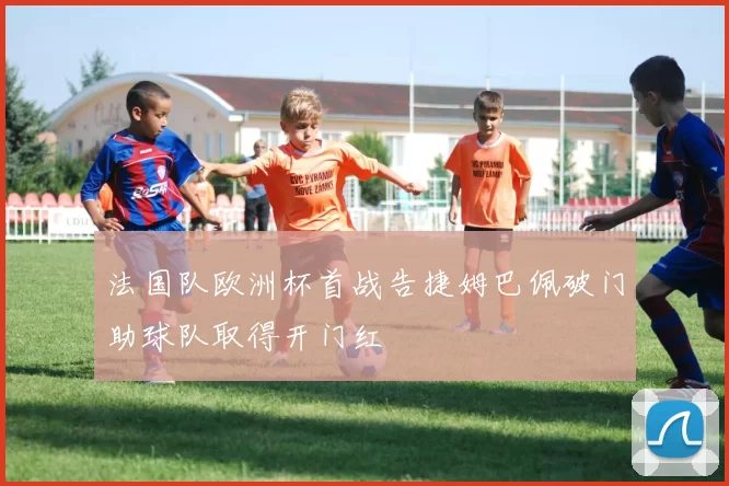 法国队欧洲杯首战告捷姆巴佩破门助球队取得开门红