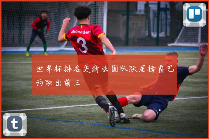 世界杯排名更新法国队跃居榜首巴西跌出前三