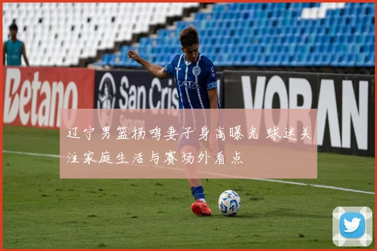 辽宁男篮杨鸣妻子身高曝光 球迷关注家庭生活与赛场外看点