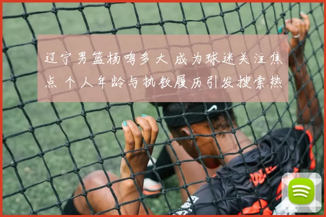 辽宁男篮杨鸣多大 成为球迷关注焦点 个人年龄与执教履历引发搜索热度