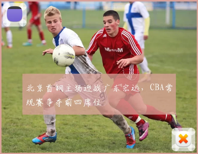 北京首钢主场迎战广东宏远,CBA常规赛争夺前四席位