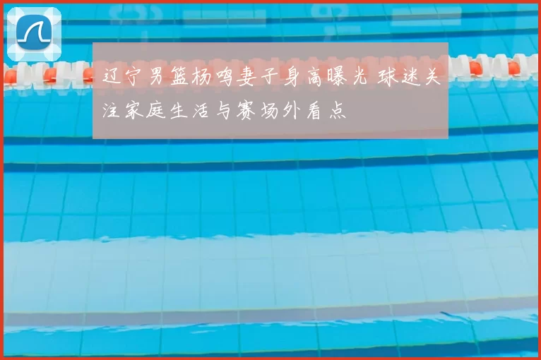 辽宁男篮杨鸣妻子身高曝光 球迷关注家庭生活与赛场外看点