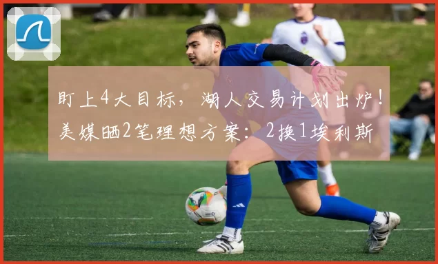 盯上4大目标，湖人交易计划出炉！美媒晒2笔理想方案：2换1埃利斯