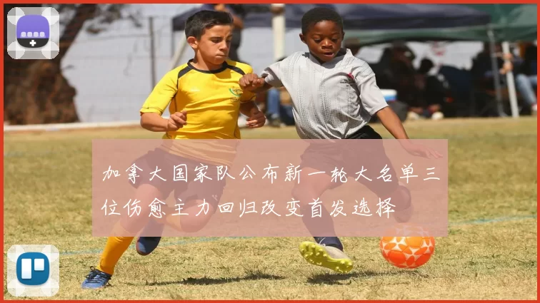 加拿大国家队公布新一轮大名单三位伤愈主力回归改变首发选择