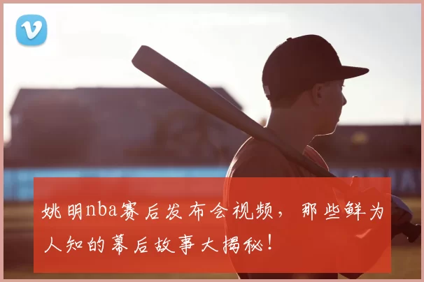 姚明nba赛后发布会视频，那些鲜为人知的幕后故事大揭秘！