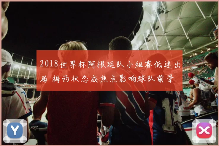 2018世界杯阿根廷队小组赛低迷出局 梅西状态成焦点影响球队前景