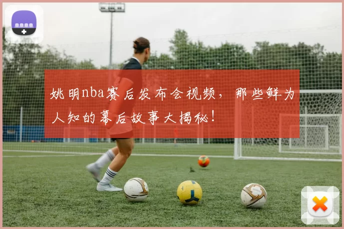 姚明nba赛后发布会视频，那些鲜为人知的幕后故事大揭秘！