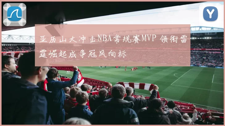 亚历山大冲击NBA常规赛MVP 领衔雷霆崛起成争冠风向标