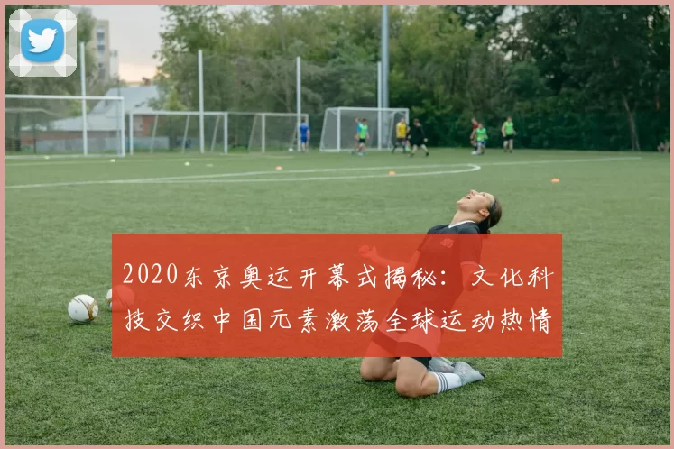 2020东京奥运开幕式揭秘：文化科技交织中国元素激荡全球运动热情