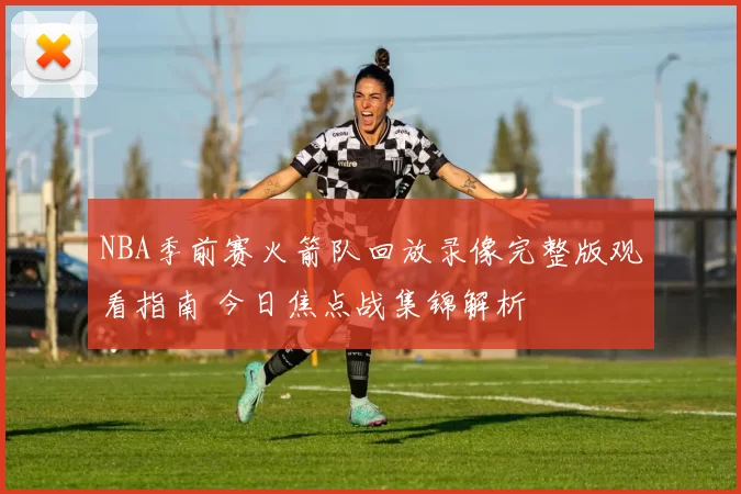 NBA季前赛火箭队回放录像完整版观看指南 今日焦点战集锦解析