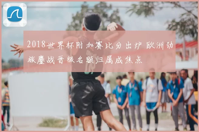 2018世界杯附加赛比分出炉 欧洲劲旅鏖战晋级名额归属成焦点