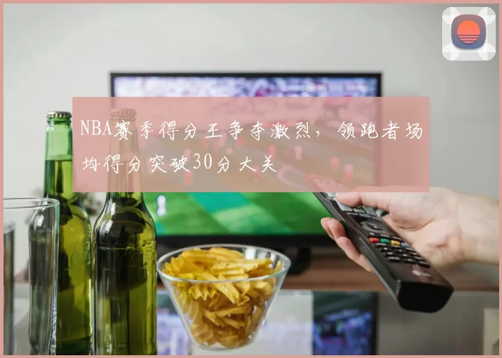 NBA赛季得分王争夺激烈，领跑者场均得分突破30分大关