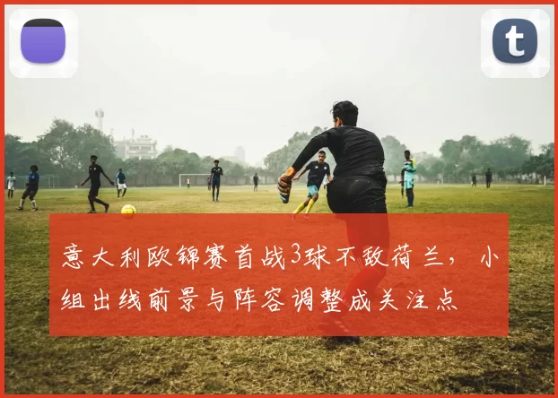 意大利欧锦赛首战3球不敌荷兰，小组出线前景与阵容调整成关注点