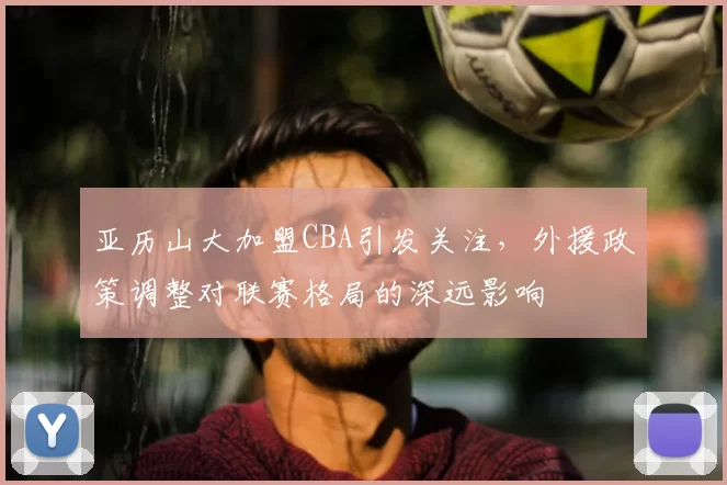 亚历山大加盟CBA引发关注,外援政策调整对联赛格局的深远影响