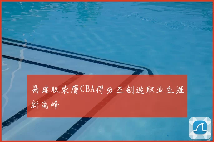 易建联荣膺CBA得分王创造职业生涯新高峰