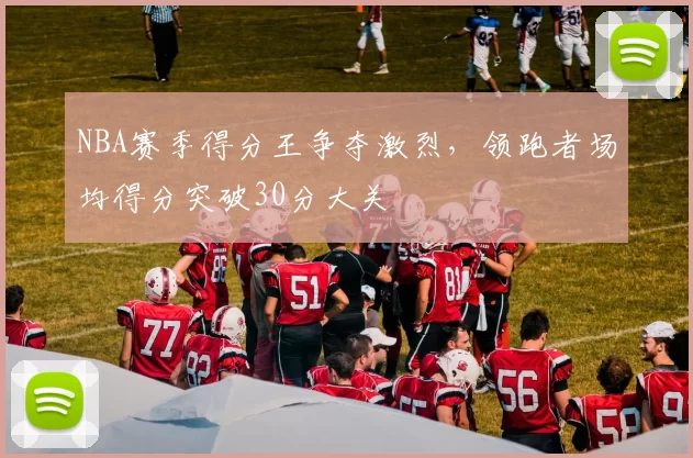 NBA赛季得分王争夺激烈，领跑者场均得分突破30分大关