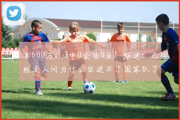 拿600万，3中0全场0分！球迷：已经没人问为什么你进不了国家队了