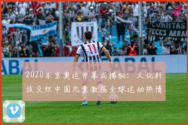2020东京奥运开幕式揭秘：文化科技交织中国元素激荡全球运动热情