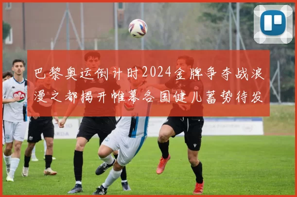 巴黎奥运倒计时2024金牌争夺战浪漫之都揭开帷幕各国健儿蓄势待发