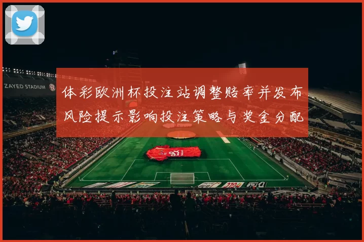 体彩欧洲杯投注站调整赔率并发布风险提示影响投注策略与奖金分配