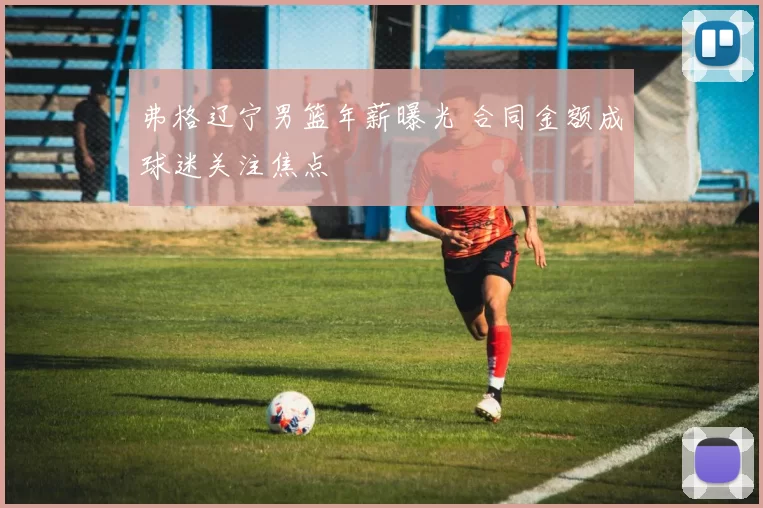 弗格辽宁男篮年薪曝光 合同金额成球迷关注焦点